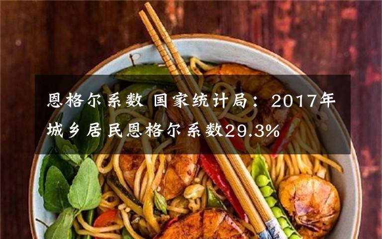 恩格尔系数 国家统计局：2017年城乡居民恩格尔系数29.3%