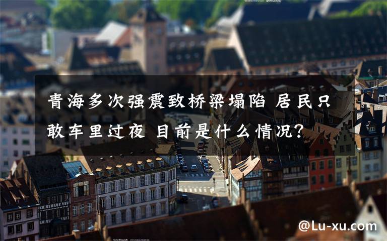 青海多次强震致桥梁塌陷 居民只敢车里过夜 目前是什么情况？
