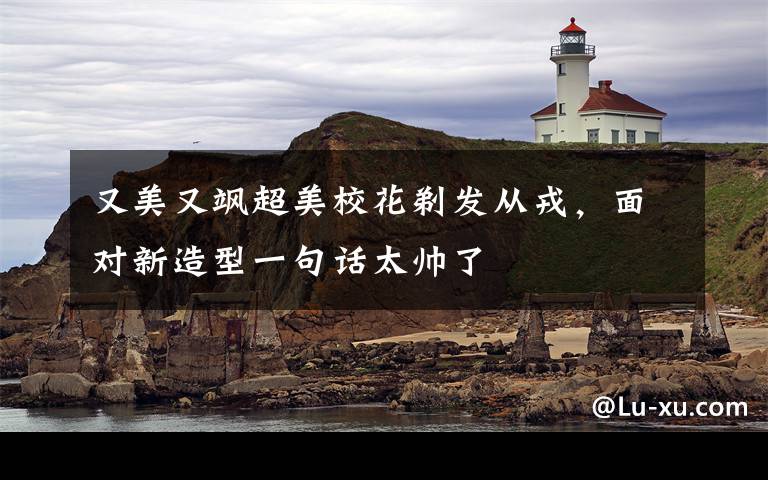 又美又飒超美校花剃发从戎，面对新造型一句话太帅了