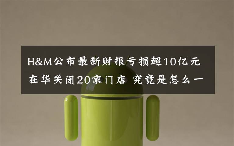 H&M公布最新财报亏损超10亿元 在华关闭20家门店 究竟是怎么一回事?