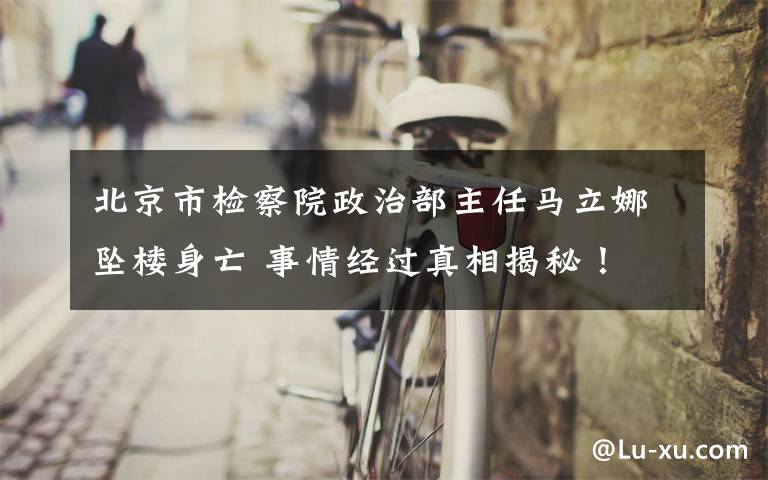 北京市检察院政治部主任马立娜坠楼身亡 事情经过真相揭秘！