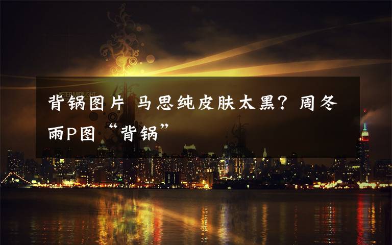 背锅图片 马思纯皮肤太黑？周冬雨P图“背锅”