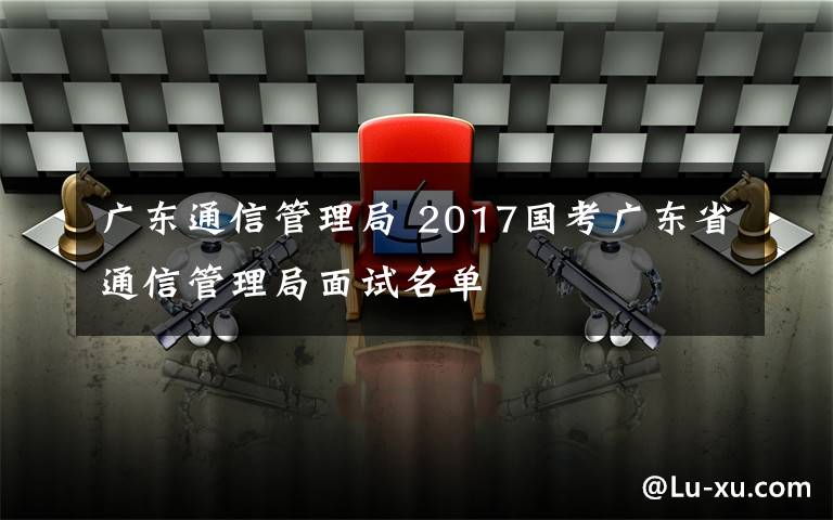 广东通信管理局 2017国考广东省通信管理局面试名单