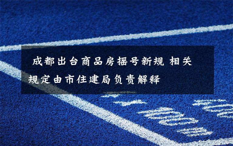  成都出台商品房摇号新规 相关规定由市住建局负责解释
