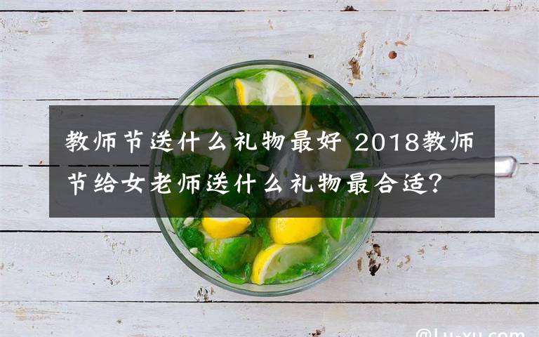 教师节送什么礼物最好 2018教师节给女老师送什么礼物最合适？教师节送女老师礼物推荐