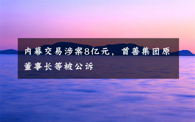内幕交易涉案8亿元，首善集团原董事长等被公诉