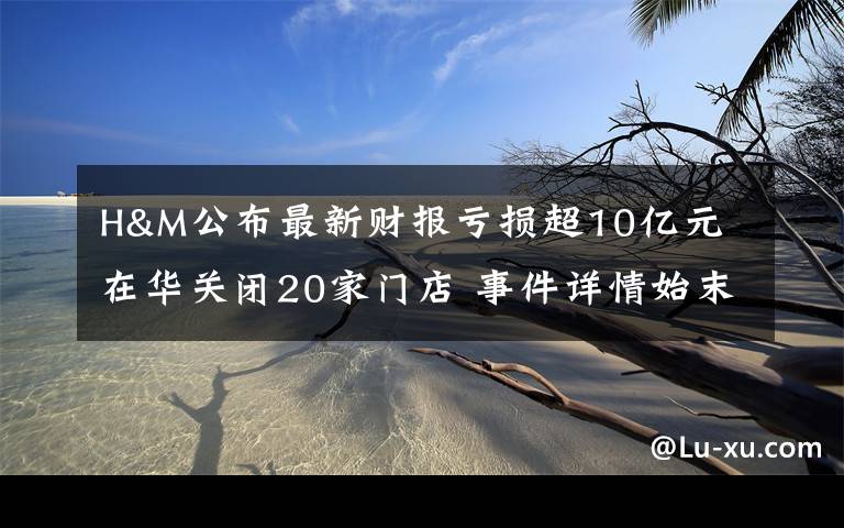 H&M公布最新财报亏损超10亿元 在华关闭20家门店 事件详情始末介绍！