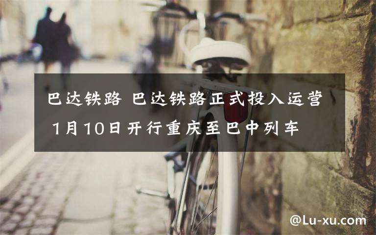 巴达铁路 巴达铁路正式投入运营 1月10日开行重庆至巴中列车