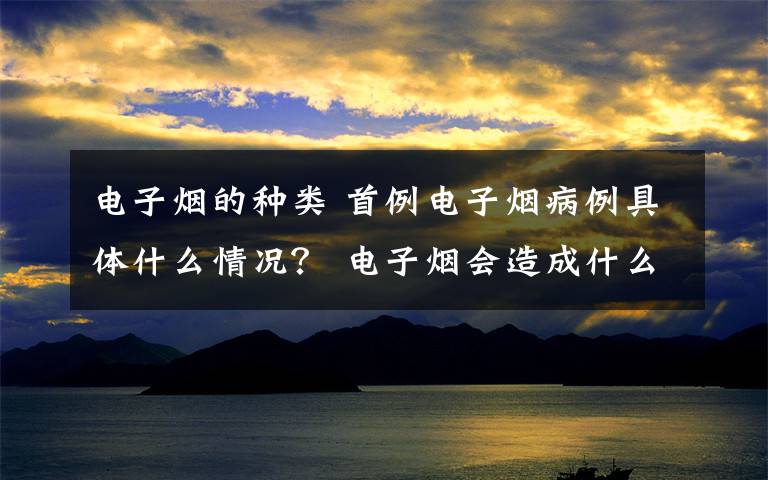 电子烟的种类 首例电子烟病例具体什么情况？ 电子烟会造成什么样的疾病？