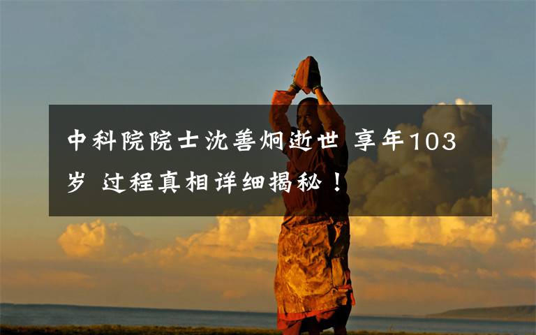 中科院院士沈善炯逝世 享年103岁 过程真相详细揭秘！