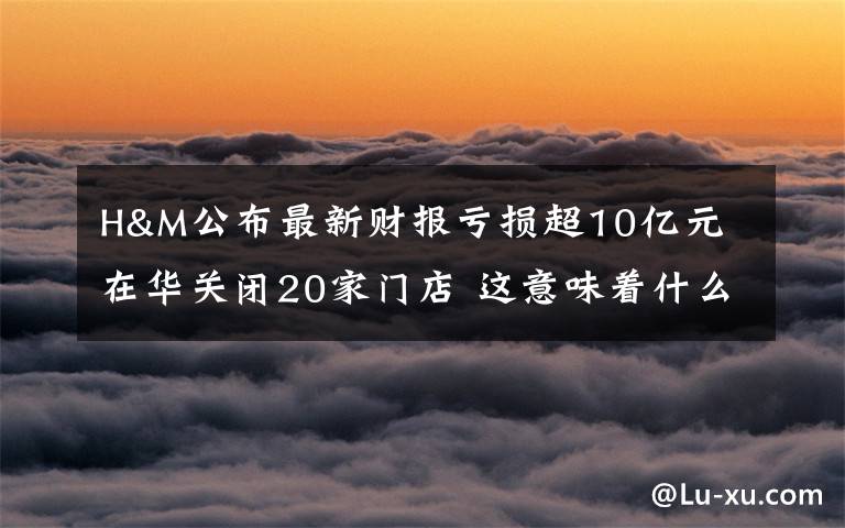 H&M公布最新财报亏损超10亿元 在华关闭20家门店 这意味着什么?