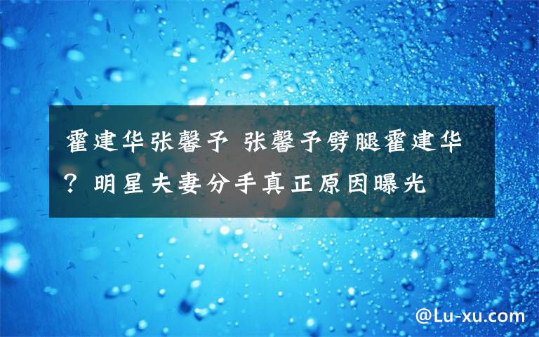 霍建华张馨予 张馨予劈腿霍建华？明星夫妻分手真正原因曝光