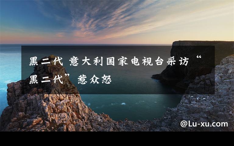 黑二代 意大利国家电视台采访“黑二代”惹众怒