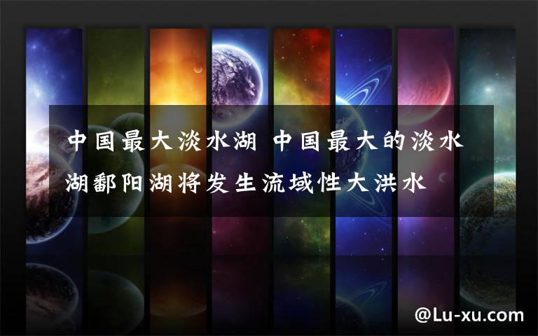 中国最大淡水湖 中国最大的淡水湖鄱阳湖将发生流域性大洪水