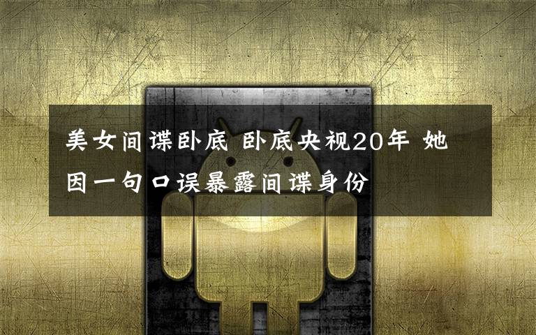 美女间谍卧底 卧底央视20年 她因一句口误暴露间谍身份
