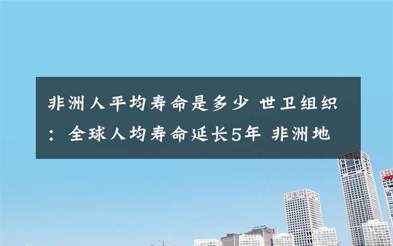 非洲人平均寿命是多少 世卫组织：全球人均寿命延长5年 非洲地区增幅最大