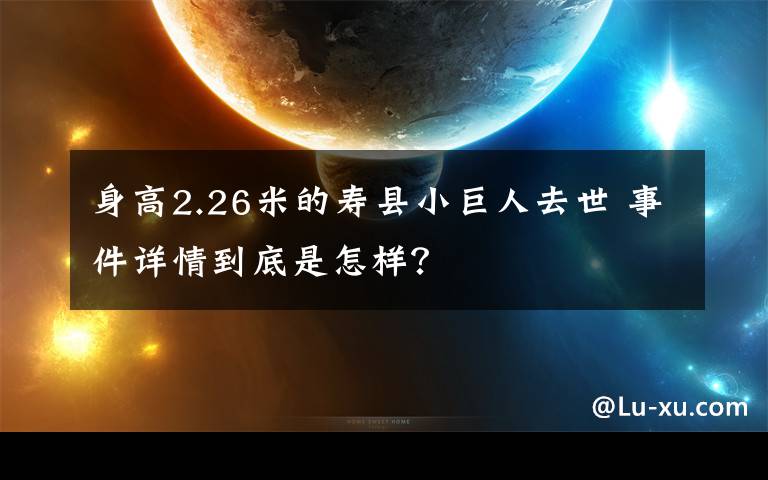 身高2.26米的寿县小巨人去世 事件详情到底是怎样？