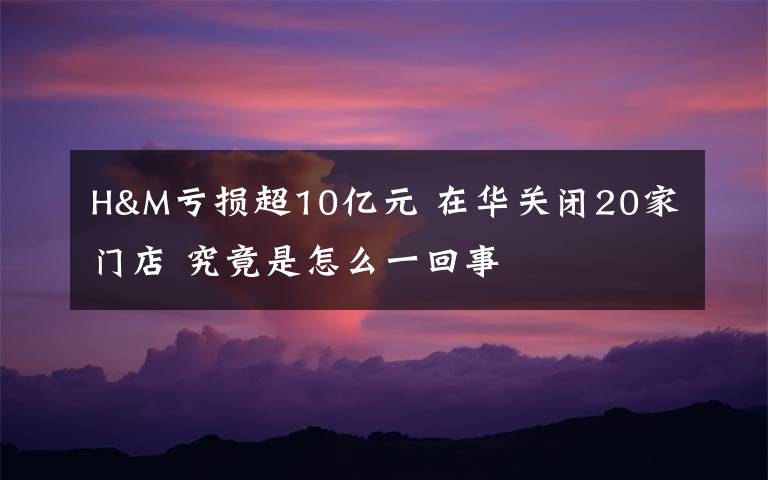 H&M亏损超10亿元 在华关闭20家门店 究竟是怎么一回事