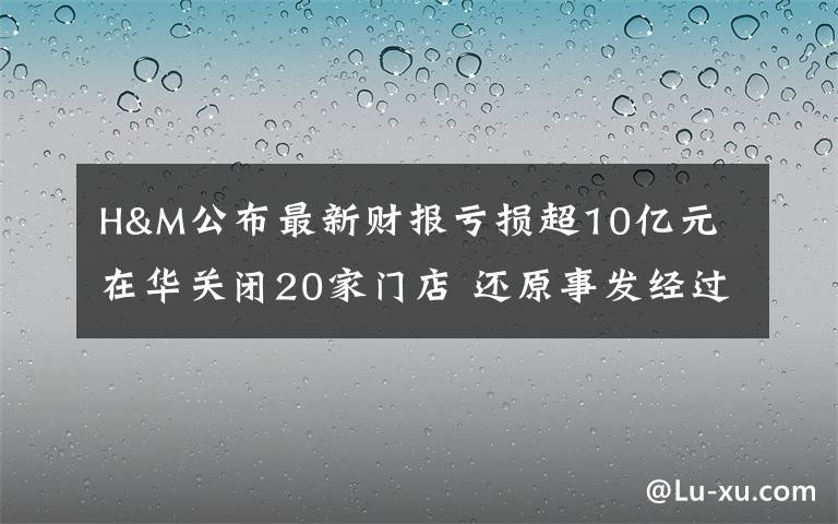 H&M公布最新财报亏损超10亿元 在华关闭20家门店 还原事发经过及背后真相！