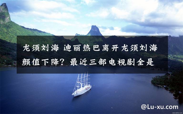 龙须刘海 迪丽热巴离开龙须刘海颜值下降？最近三部电视剧全是这个造型！