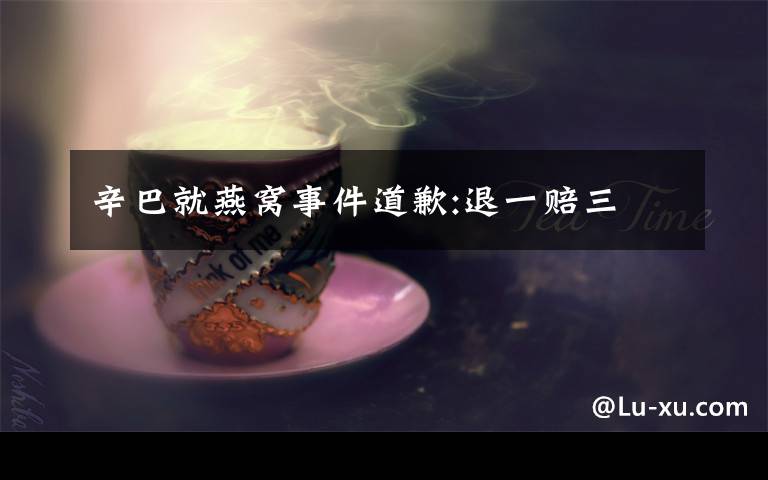 辛巴就燕窝事件道歉:退一赔三