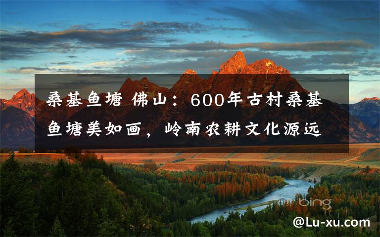 桑基鱼塘 佛山：600年古村桑基鱼塘美如画，岭南农耕文化源远流长