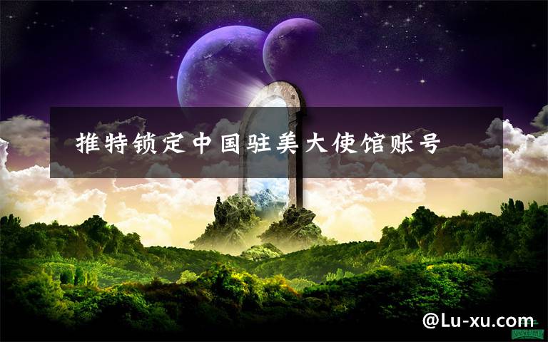  推特锁定中国驻美大使馆账号