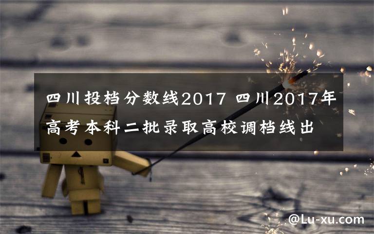 四川投档分数线2017 四川2017年高考本科二批录取高校调档线出炉 附录取结果查询入口