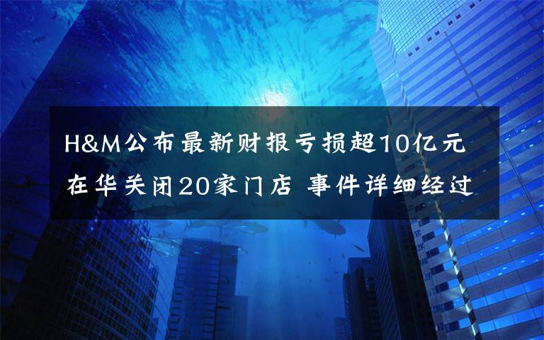 H&M公布最新财报亏损超10亿元 在华关闭20家门店 事件详细经过！