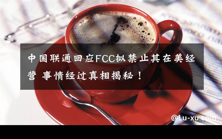 中国联通回应FCC拟禁止其在美经营 事情经过真相揭秘！