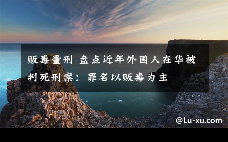 贩毒量刑 盘点近年外国人在华被判死刑案：罪名以贩毒为主