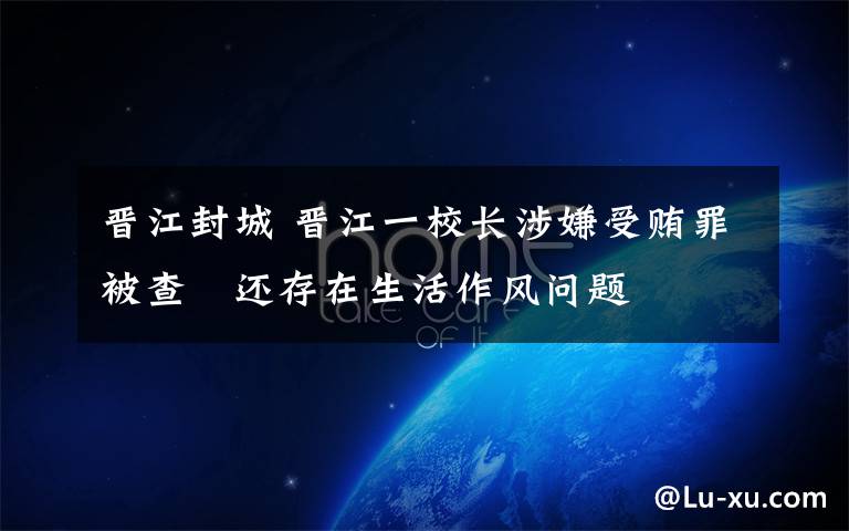 晋江封城 晋江一校长涉嫌受贿罪被查　还存在生活作风问题