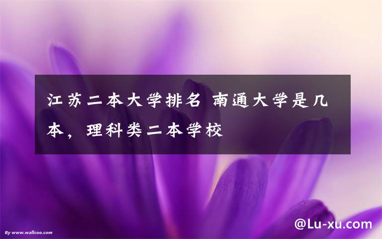 江苏二本大学排名 南通大学是几本，理科类二本学校