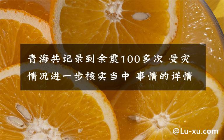 青海共记录到余震100多次 受灾情况进一步核实当中 事情的详情始末是怎么样了！