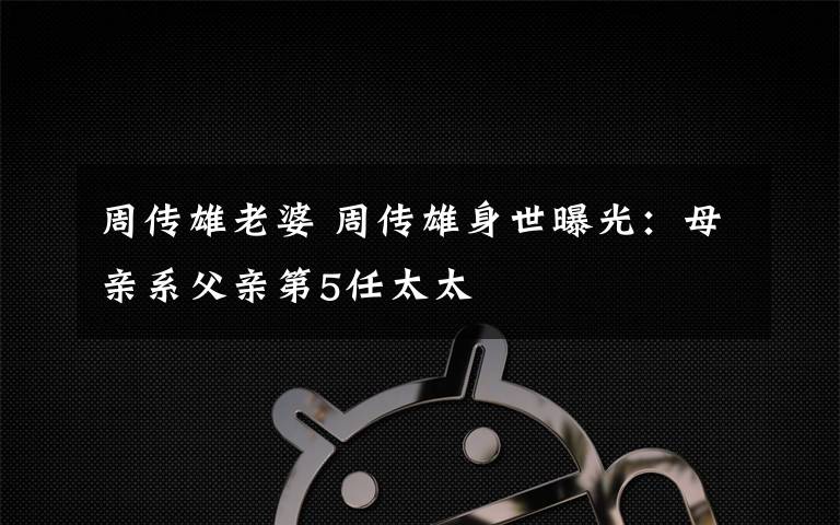 周传雄老婆 周传雄身世曝光：母亲系父亲第5任太太