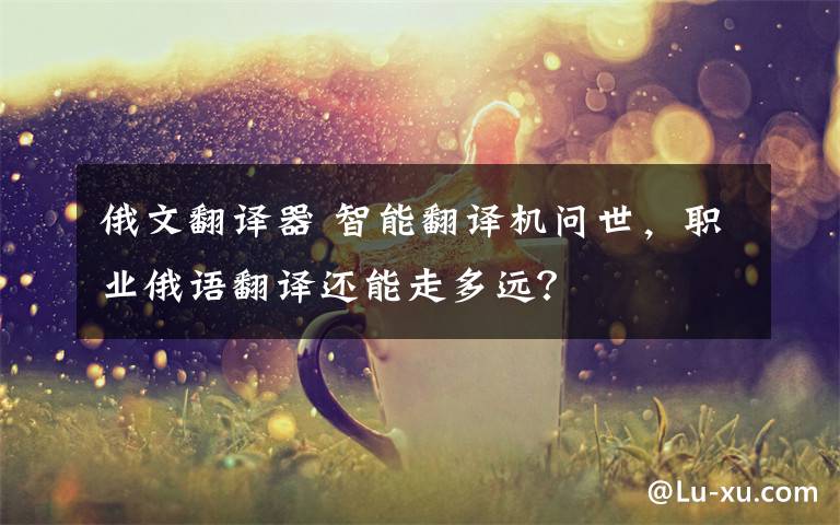 俄文翻译器 智能翻译机问世，职业俄语翻译还能走多远？
