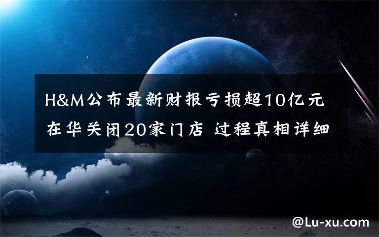 H&M公布最新财报亏损超10亿元 在华关闭20家门店 过程真相详细揭秘！