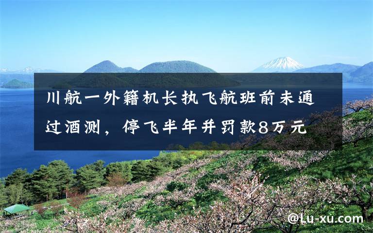 川航一外籍机长执飞航班前未通过酒测，停飞半年并罚款8万元 还原事发经过及背后真相！