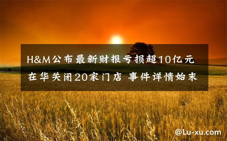 H&M公布最新财报亏损超10亿元 在华关闭20家门店 事件详情始末介绍！