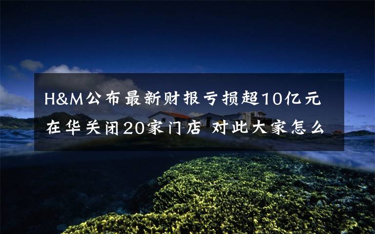 H&M公布最新财报亏损超10亿元 在华关闭20家门店 对此大家怎么看？