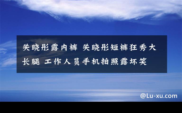 关晓彤露内裤 关晓彤短裤狂秀大长腿 工作人员手机拍照露坏笑