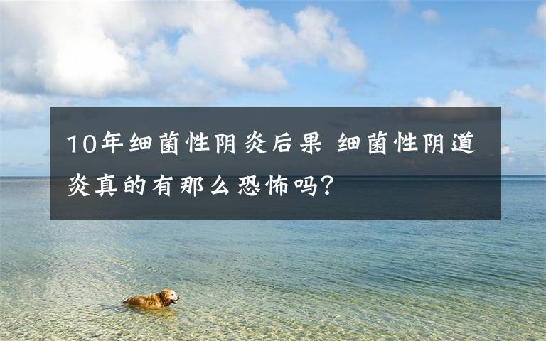 10年细菌性阴炎后果 细菌性阴道炎真的有那么恐怖吗？