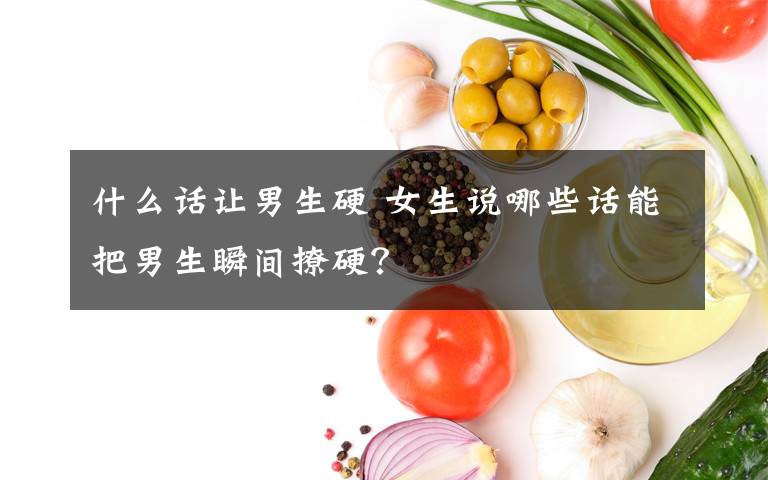 什么话让男生硬 女生说哪些话能把男生瞬间撩硬？