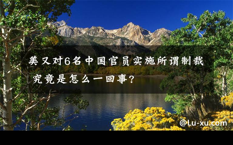 美又对6名中国官员实施所谓制裁 究竟是怎么一回事?