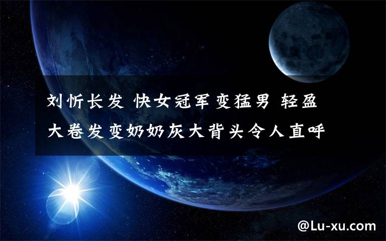 刘忻长发 快女冠军变猛男 轻盈大卷发变奶奶灰大背头令人直呼认不出