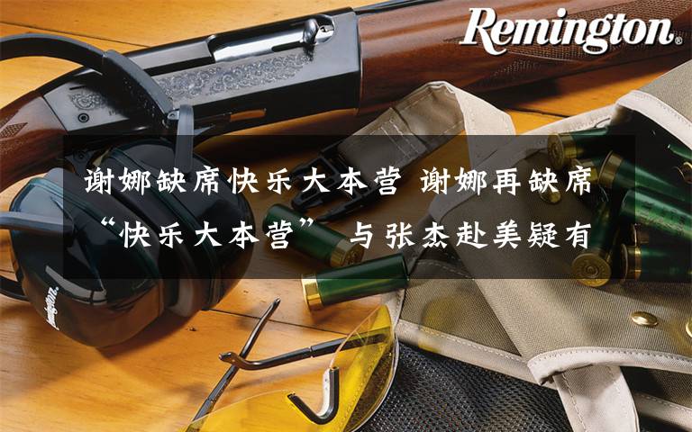 谢娜缺席快乐大本营 谢娜再缺席“快乐大本营” 与张杰赴美疑有孕