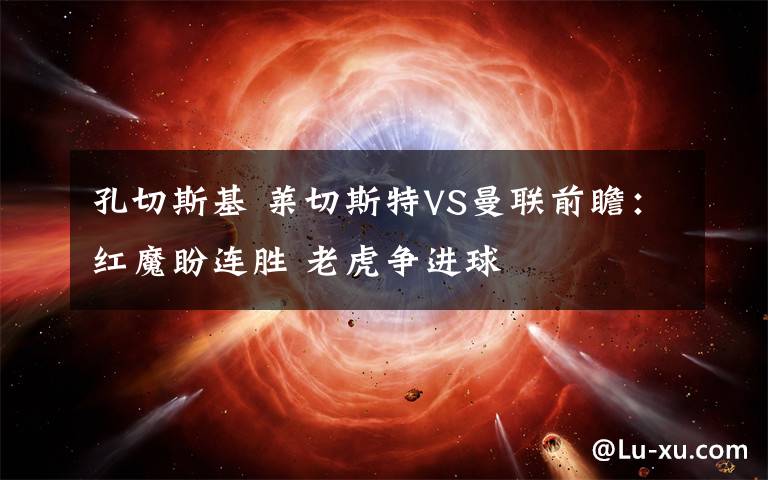 孔切斯基 莱切斯特VS曼联前瞻：红魔盼连胜 老虎争进球