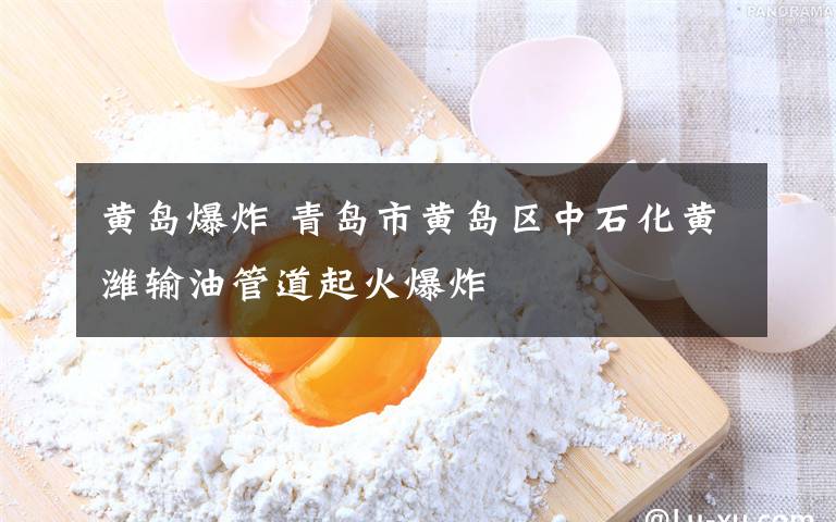 黄岛爆炸 青岛市黄岛区中石化黄潍输油管道起火爆炸