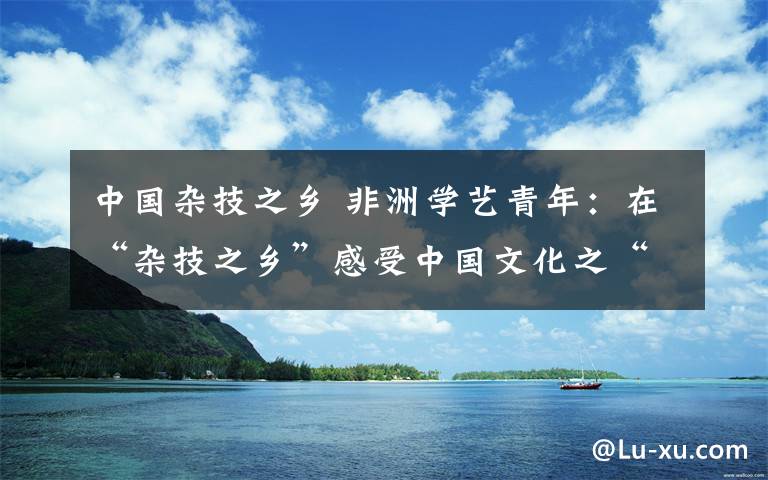 中国杂技之乡 非洲学艺青年：在“杂技之乡”感受中国文化之“酷”