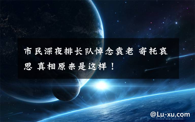 市民深夜排长队悼念袁老 寄托哀思 真相原来是这样！